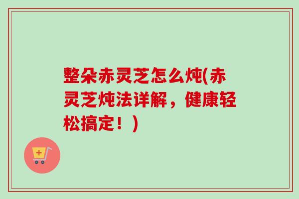 整朵赤灵芝怎么炖(赤灵芝炖法详解,健康轻松搞定!)-第1张图片-卓越灵芝孢子粉 整朵赤灵芝怎么炖(赤灵芝炖法详解,健康轻松搞定!)-第1张图片-卓越灵芝孢子粉