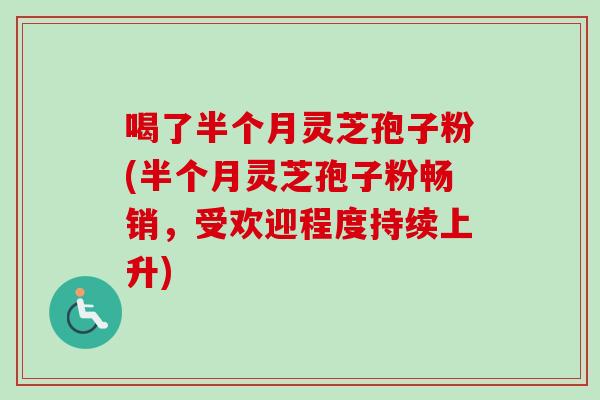 喝了半个月灵芝孢子粉(半个月灵芝孢子粉畅销，受欢迎程度持续上升)-第1张图片-卓越灵芝孢子粉