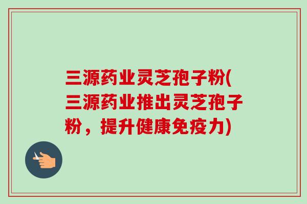 三源药业灵芝孢子粉(三源药业推出灵芝孢子粉,提升健康免疫力)-第1张图片-卓越灵芝孢子粉 三源药业灵芝孢子粉(三源药业推出灵芝孢子粉,提升健康免疫力)-第1张图片-卓越灵芝孢子粉