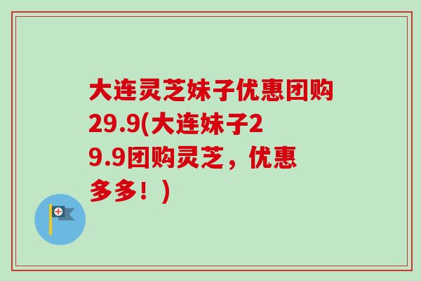 大连灵芝妹子优惠团购29.9(大连妹子29.9团购灵芝,优惠多多!)-第1张图片-卓越灵芝孢子粉 大连灵芝妹子优惠团购29.9(大连妹子29.9团购灵芝,优惠多多!)-第1张图片-卓越灵芝孢子粉
