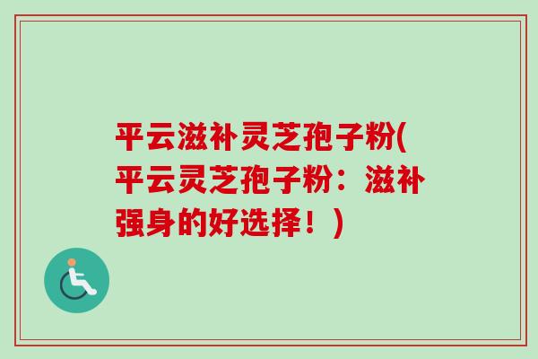 平云滋补灵芝孢子粉(平云灵芝孢子粉:滋补强身的好选择!)-第1张图片-卓越灵芝孢子粉 平云滋补灵芝孢子粉(平云灵芝孢子粉:滋补强身的好选择!)-第1张图片-卓越灵芝孢子粉