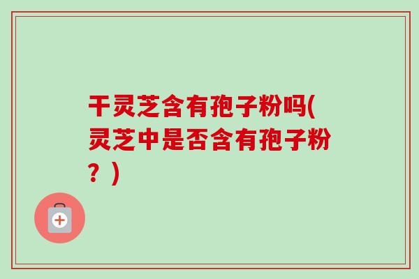 干灵芝含有孢子粉吗(灵芝中是否含有孢子粉?)-第1张图片-卓越灵芝孢子粉 干灵芝含有孢子粉吗(灵芝中是否含有孢子粉?)-第1张图片-卓越灵芝孢子粉