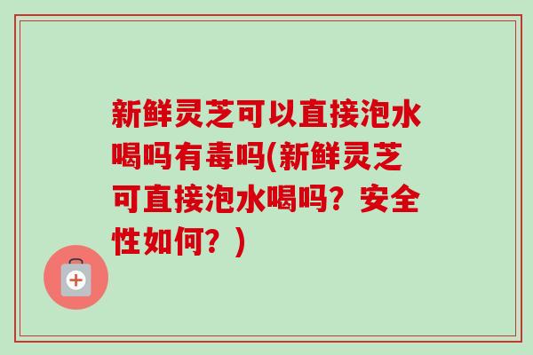 新鲜灵芝可以直接泡水喝吗有毒吗(新鲜灵芝可直接泡水喝吗？安全性如何？)-第1张图片-卓越灵芝孢子粉