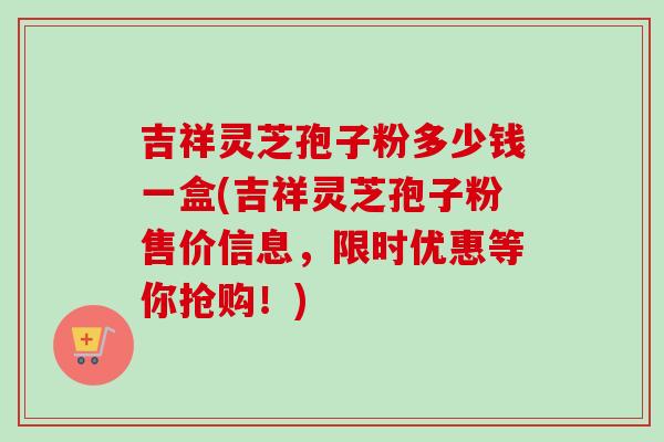 吉祥灵芝孢子粉多少钱一盒(吉祥灵芝孢子粉售价信息,限时优惠等你抢购!)-第1张图片-卓越灵芝孢子粉 吉祥灵芝孢子粉多少钱一盒(吉祥灵芝孢子粉售价信息,限时优惠等你抢购!)-第1张图片-卓越灵芝孢子粉