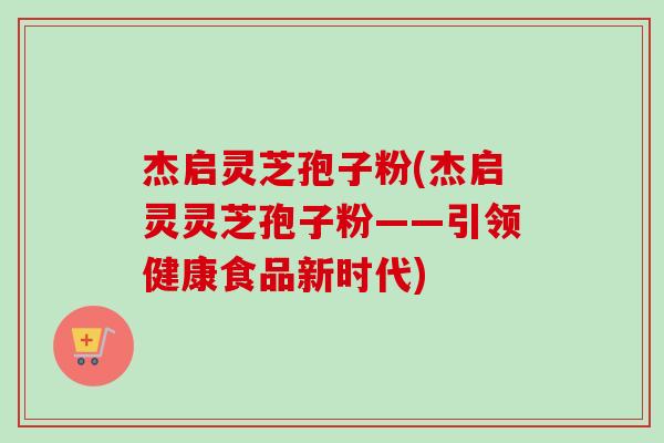 杰启灵芝孢子粉(杰启灵灵芝孢子粉——引领健康食品新时代)-第1张图片-卓越灵芝孢子粉 杰启灵芝孢子粉(杰启灵灵芝孢子粉——引领健康食品新时代)-第1张图片-卓越灵芝孢子粉