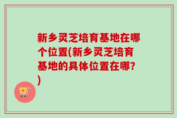 新乡灵芝培育基地在哪个位置(新乡灵芝培育基地的具体位置在哪？)-第1张图片-卓越灵芝孢子粉