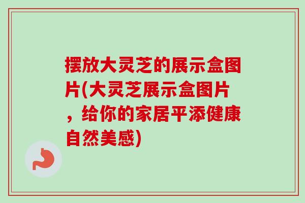 摆放大灵芝的展示盒图片(大灵芝展示盒图片,给你的家居平添健康自然美感)-第1张图片-卓越灵芝孢子粉 摆放大灵芝的展示盒图片(大灵芝展示盒图片,给你的家居平添健康自然美感)-第1张图片-卓越灵芝孢子粉