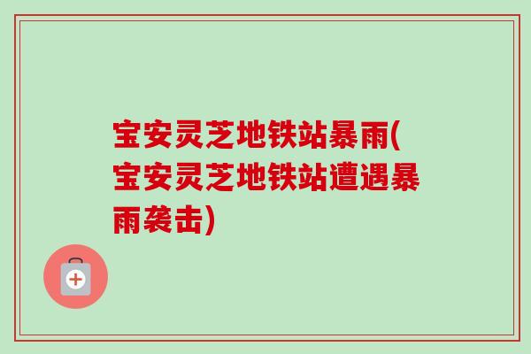 宝安灵芝地铁站暴雨(宝安灵芝地铁站遭遇暴雨袭击)-第1张图片-卓越灵芝孢子粉 宝安灵芝地铁站暴雨(宝安灵芝地铁站遭遇暴雨袭击)-第1张图片-卓越灵芝孢子粉