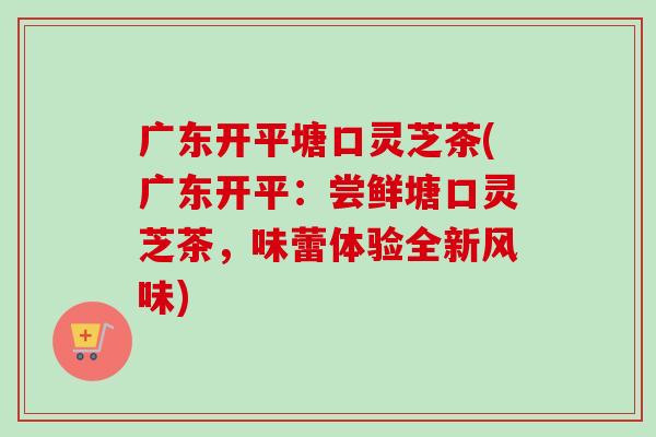 广东开平塘口灵芝茶(广东开平:尝鲜塘口灵芝茶,味蕾体验全新风味)-第1张图片-卓越灵芝孢子粉 广东开平塘口灵芝茶(广东开平:尝鲜塘口灵芝茶,味蕾体验全新风味)-第1张图片-卓越灵芝孢子粉