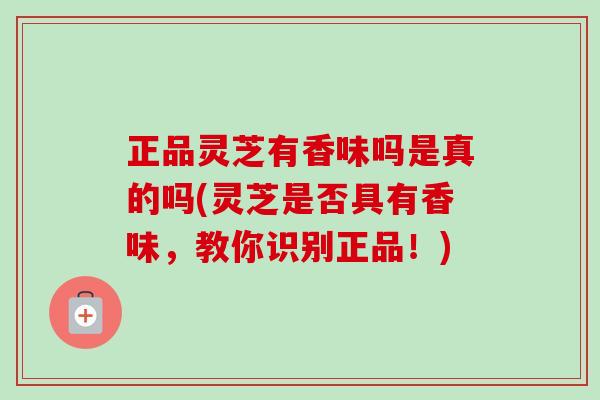 正品灵芝有香味吗是真的吗(灵芝是否具有香味，教你识别正品！)-第1张图片-卓越灵芝孢子粉