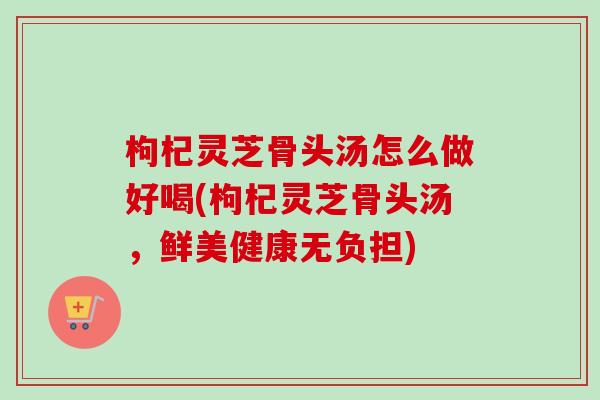 枸杞灵芝骨头汤怎么做好喝(枸杞灵芝骨头汤，鲜美健康无负担)-第1张图片-卓越灵芝孢子粉