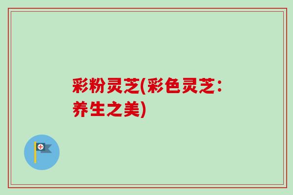 彩粉灵芝(彩色灵芝:养生之美)-第1张图片-卓越灵芝孢子粉 彩粉灵芝(彩色灵芝:养生之美)-第1张图片-卓越灵芝孢子粉