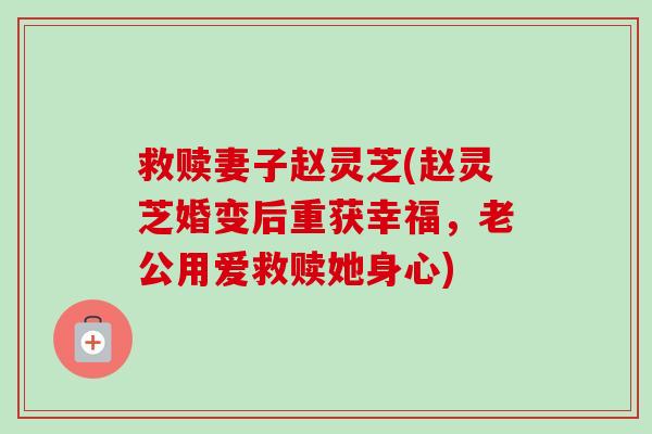 救赎妻子赵灵芝(赵灵芝婚变后重获幸福,老公用爱救赎她身心)-第1张图片-卓越灵芝孢子粉 救赎妻子赵灵芝(赵灵芝婚变后重获幸福,老公用爱救赎她身心)-第1张图片-卓越灵芝孢子粉