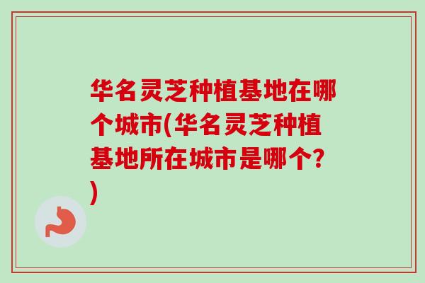 华名灵芝种植基地在哪个城市(华名灵芝种植基地所在城市是哪个?)-第1张图片-卓越灵芝孢子粉 华名灵芝种植基地在哪个城市(华名灵芝种植基地所在城市是哪个?)-第1张图片-卓越灵芝孢子粉