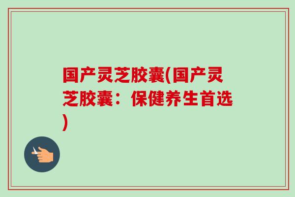 国产灵芝胶囊(国产灵芝胶囊:保健养生首选)-第1张图片-卓越灵芝孢子粉 国产灵芝胶囊(国产灵芝胶囊:保健养生首选)-第1张图片-卓越灵芝孢子粉