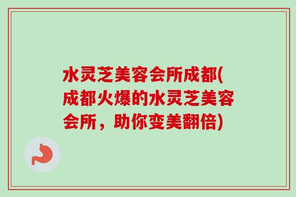 水灵芝美容会所成都(成都火爆的水灵芝美容会所，助你变美翻倍)-第1张图片-卓越灵芝孢子粉