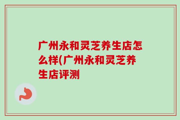 广州永和灵芝养生店怎么样(广州永和灵芝养生店评测-第1张图片-卓越灵芝孢子粉 广州永和灵芝养生店怎么样(广州永和灵芝养生店评测-第1张图片-卓越灵芝孢子粉