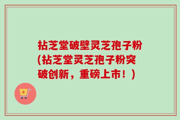 拈芝堂破壁灵芝孢子粉(拈芝堂灵芝孢子粉突破创新，重磅上市！)-第1张图片-卓越灵芝孢子粉