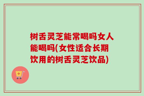 树舌灵芝能常喝吗女人能喝吗(女性适合长期饮用的树舌灵芝饮品)-第1张图片-卓越灵芝孢子粉