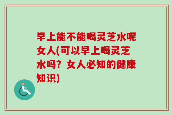 早上能不能喝灵芝水呢女人(可以早上喝灵芝水吗？女人必知的健康知识)-第1张图片-卓越灵芝孢子粉
