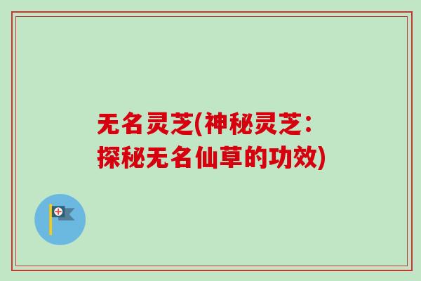 无名灵芝(神秘灵芝:探秘无名仙草的功效)-第1张图片-卓越灵芝孢子粉 无名灵芝(神秘灵芝:探秘无名仙草的功效)-第1张图片-卓越灵芝孢子粉