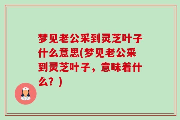 梦见老公采到灵芝叶子什么意思(梦见老公采到灵芝叶子,意味着什么?)-第1张图片-卓越灵芝孢子粉 梦见老公采到灵芝叶子什么意思(梦见老公采到灵芝叶子,意味着什么?)-第1张图片-卓越灵芝孢子粉