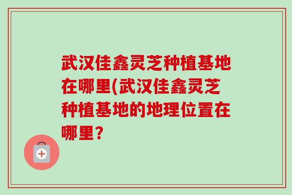 武汉佳鑫灵芝种植基地在哪里(武汉佳鑫灵芝种植基地的地理位置在哪里？-第1张图片-卓越灵芝孢子粉