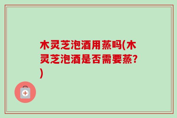 木灵芝泡酒用蒸吗(木灵芝泡酒是否需要蒸?)-第1张图片-卓越灵芝孢子粉 木灵芝泡酒用蒸吗(木灵芝泡酒是否需要蒸?)-第1张图片-卓越灵芝孢子粉