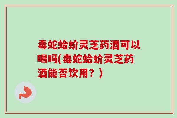 毒蛇蛤蚧灵芝药酒可以喝吗(毒蛇蛤蚧灵芝药酒能否饮用?)-第1张图片-卓越灵芝孢子粉 毒蛇蛤蚧灵芝药酒可以喝吗(毒蛇蛤蚧灵芝药酒能否饮用?)-第1张图片-卓越灵芝孢子粉