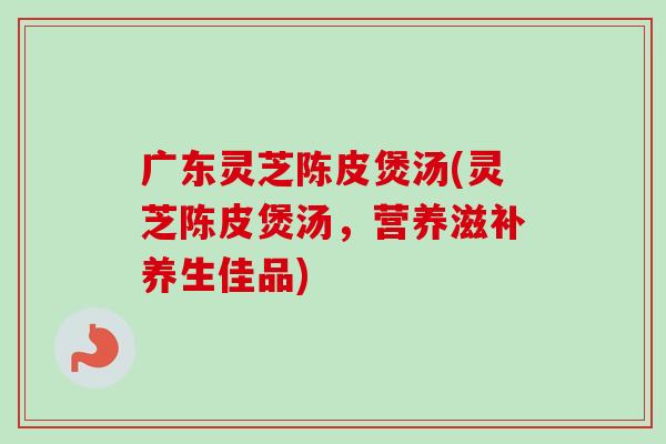 广东灵芝陈皮煲汤(灵芝陈皮煲汤，营养滋补养生佳品)-第1张图片-卓越灵芝孢子粉