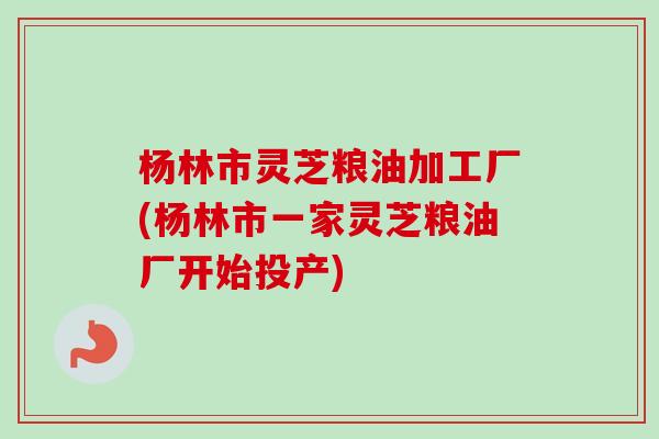 杨林市灵芝粮油加工厂(杨林市一家灵芝粮油厂开始投产)-第1张图片-卓越灵芝孢子粉