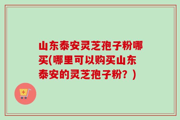 山东泰安灵芝孢子粉哪买(哪里可以购买山东泰安的灵芝孢子粉?)-第1张图片-卓越灵芝孢子粉 山东泰安灵芝孢子粉哪买(哪里可以购买山东泰安的灵芝孢子粉?)-第1张图片-卓越灵芝孢子粉