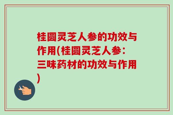 桂圆灵芝人参的功效与作用(桂圆灵芝人参：三味药材的功效与作用)-第1张图片-卓越灵芝孢子粉
