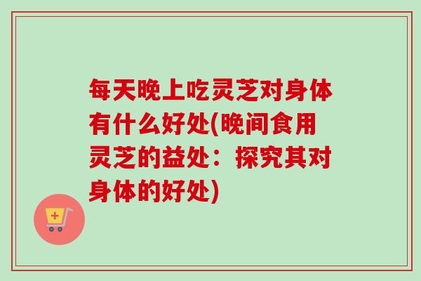 每天晚上吃灵芝对身体有什么好处(晚间食用灵芝的益处:探究其对身体的好处)-第1张图片-卓越灵芝孢子粉 每天晚上吃灵芝对身体有什么好处(晚间食用灵芝的益处:探究其对身体的好处)-第1张图片-卓越灵芝孢子粉