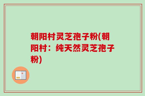 朝阳村灵芝孢子粉(朝阳村:纯天然灵芝孢子粉)-第1张图片-卓越灵芝孢子粉 朝阳村灵芝孢子粉(朝阳村:纯天然灵芝孢子粉)-第1张图片-卓越灵芝孢子粉
