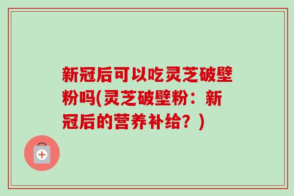 新冠后可以吃灵芝破壁粉吗(灵芝破壁粉:新冠后的营养补给?)-第1张图片-卓越灵芝孢子粉 新冠后可以吃灵芝破壁粉吗(灵芝破壁粉:新冠后的营养补给?)-第1张图片-卓越灵芝孢子粉