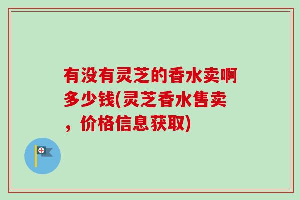 有没有灵芝的香水卖啊多少钱(灵芝香水售卖，价格信息获取)-第1张图片-卓越灵芝孢子粉