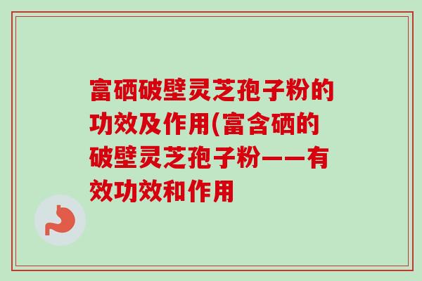 富硒破壁灵芝孢子粉的功效及作用(富含硒的破壁灵芝孢子粉——有效功效和作用-第1张图片-卓越灵芝孢子粉 富硒破壁灵芝孢子粉的功效及作用(富含硒的破壁灵芝孢子粉——有效功效和作用-第1张图片-卓越灵芝孢子粉