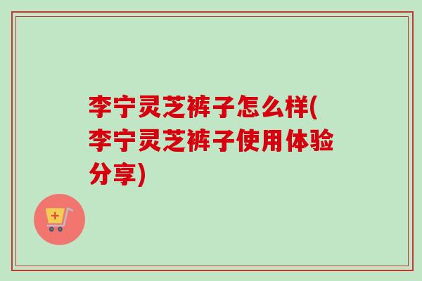 李宁灵芝裤子怎么样(李宁灵芝裤子使用体验分享)-第1张图片-卓越灵芝孢子粉 李宁灵芝裤子怎么样(李宁灵芝裤子使用体验分享)-第1张图片-卓越灵芝孢子粉