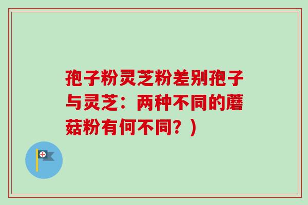 孢子粉灵芝粉差别孢子与灵芝:两种不同的蘑菇粉有何不同?)-第1张图片-卓越灵芝孢子粉 孢子粉灵芝粉差别孢子与灵芝:两种不同的蘑菇粉有何不同?)-第1张图片-卓越灵芝孢子粉