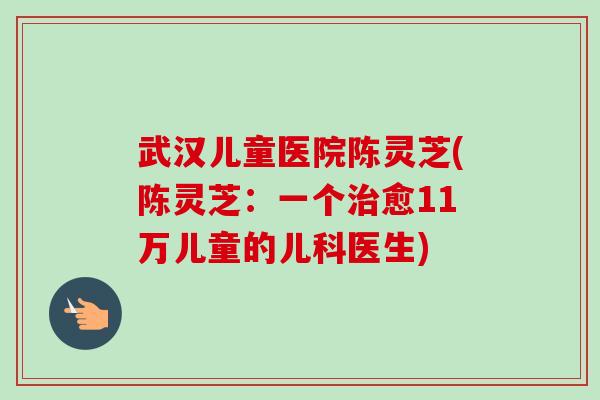武汉儿童医院陈灵芝(陈灵芝:一个治愈11万儿童的儿科医生)-第1张图片-卓越灵芝孢子粉 武汉儿童医院陈灵芝(陈灵芝:一个治愈11万儿童的儿科医生)-第1张图片-卓越灵芝孢子粉