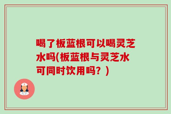 喝了板蓝根可以喝灵芝水吗(板蓝根与灵芝水可同时饮用吗?)-第1张图片-卓越灵芝孢子粉 喝了板蓝根可以喝灵芝水吗(板蓝根与灵芝水可同时饮用吗?)-第1张图片-卓越灵芝孢子粉