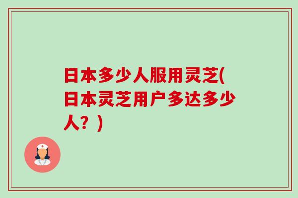 日本多少人服用灵芝(日本灵芝用户多达多少人？)-第1张图片-卓越灵芝孢子粉