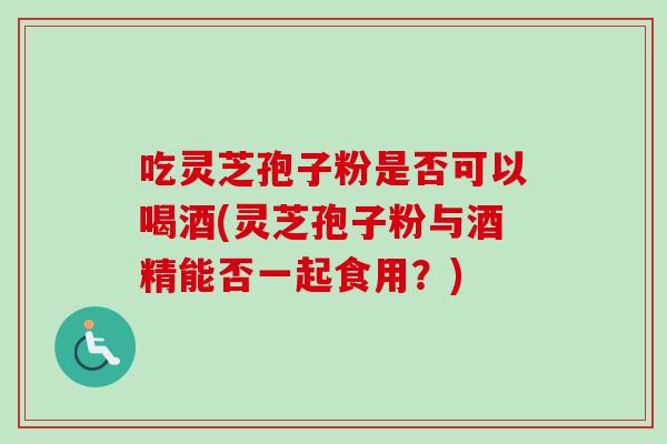 吃灵芝孢子粉是否可以喝酒(灵芝孢子粉与酒精能否一起食用?)-第1张图片-卓越灵芝孢子粉 吃灵芝孢子粉是否可以喝酒(灵芝孢子粉与酒精能否一起食用?)-第1张图片-卓越灵芝孢子粉
