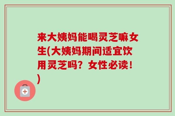 来大姨妈能喝灵芝嘛女生(大姨妈期间适宜饮用灵芝吗?女性必读!)-第1张图片-卓越灵芝孢子粉 来大姨妈能喝灵芝嘛女生(大姨妈期间适宜饮用灵芝吗?女性必读!)-第1张图片-卓越灵芝孢子粉