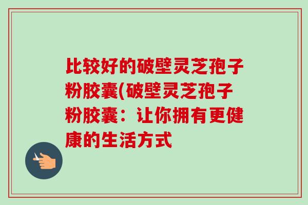 比较好的破壁灵芝孢子粉胶囊(破壁灵芝孢子粉胶囊:让你拥有更健康的生活方式-第1张图片-卓越灵芝孢子粉 比较好的破壁灵芝孢子粉胶囊(破壁灵芝孢子粉胶囊:让你拥有更健康的生活方式-第1张图片-卓越灵芝孢子粉