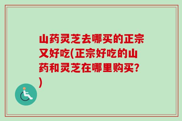 山药灵芝去哪买的正宗又好吃(正宗好吃的山药和灵芝在哪里购买？)-第1张图片-卓越灵芝孢子粉