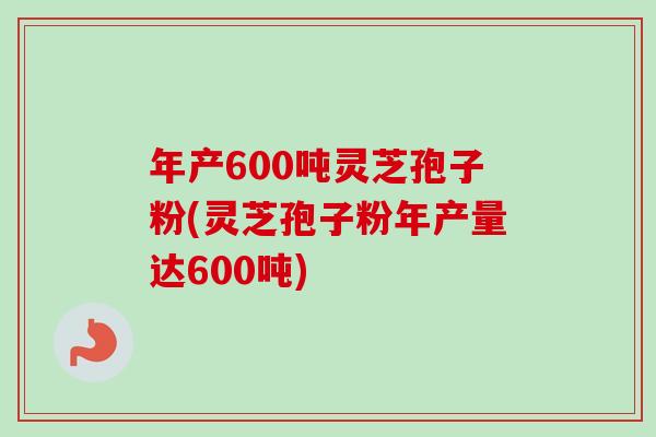 年产600吨灵芝孢子粉(灵芝孢子粉年产量达600吨)-第1张图片-卓越灵芝孢子粉 年产600吨灵芝孢子粉(灵芝孢子粉年产量达600吨)-第1张图片-卓越灵芝孢子粉