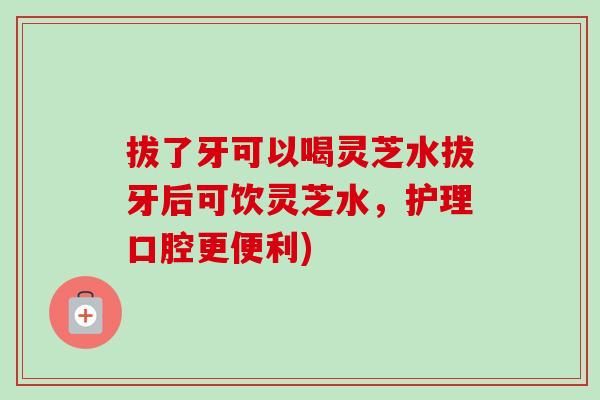 拔了牙可以喝灵芝水拔牙后可饮灵芝水,护理口腔更便利)-第1张图片-卓越灵芝孢子粉 拔了牙可以喝灵芝水拔牙后可饮灵芝水,护理口腔更便利)-第1张图片-卓越灵芝孢子粉