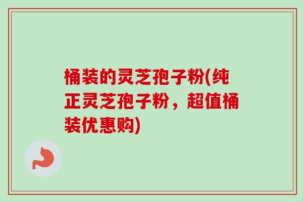桶装的灵芝孢子粉(纯正灵芝孢子粉，超值桶装优惠购)-第1张图片-卓越灵芝孢子粉